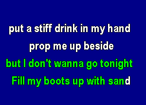 put a stiff drink in my hand
prop me up beside

but I don't wanna go tonight

Fill my boots up with sand