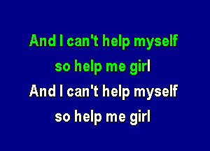 And I can't help myself
so help me girl

And I can't help myself

so help me girl