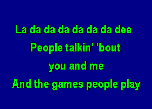 La da da da da da da dee
People talkin' 'bout
you and me

And the games people play