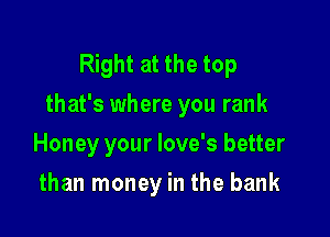 Right at the top
that's where you rank

Honey your love's better
than money in the bank