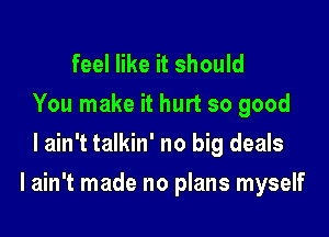 feel like it should
You make it hurt so good
I ain't talkin' no big deals

I ain't made no plans myself