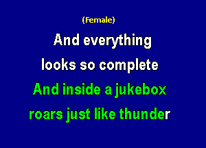 (female)

And everything
looks so complete

And inside ajukebox

roars just like thunder