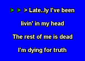 .5 r ta Late..ly Pve been

livin' in my head

The rest of me is dead

Pm dying for truth