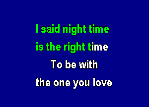 I said night time
is the right time
To be with

the one you love