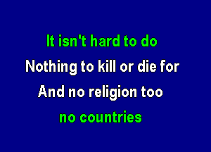 It isn't hard to do
Nothing to kill or die for

And no religion too

no countries