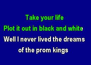 Take your life
Plot it out in black and white

Well I never lived the dreams

of the prom kings