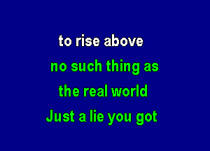 to rise above
no such thing as
the real world

Just a lie you got