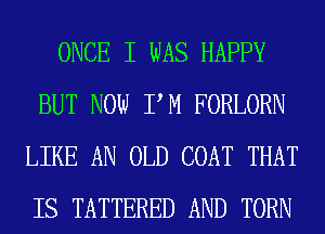 ONCE I WAS HAPPY
BUT NOW PM FORLORN
LIKE AN OLD COAT THAT
IS TATTERED AND TORN