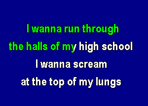 lwanna run through
the halls of my high school
lwanna scream

at the top of my lungs