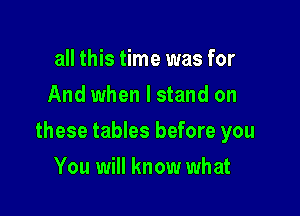 all this time was for
And when I stand on

these tables before you

You will know what
