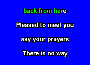 back from here
Pleased to meet you

say your prayers

There is no way