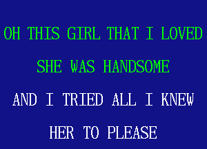 0H THIS GIRL THAT I LOVED
SHE WAS HANDSOME
AND I TRIED ALL I KNEW
HER T0 PLEASE