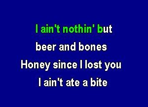 I ain't nothin' but
beer and bones

Honey since I lost you

I ain't ate a bite