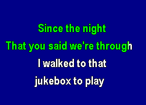 Since the night
That you said we're through
lwalked to that

jukebox to play
