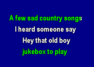 A few sad country songs
I heard someone say
Hey that old boy

jukebox to play