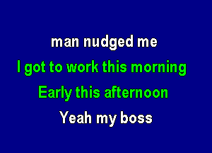 man nudged me

I got to work this morning

Early this afternoon
Yeah my boss