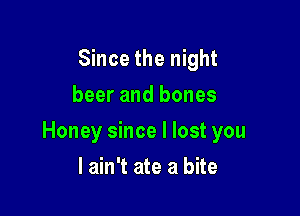 Since the night
beer and bones

Honey since I lost you

I ain't ate a bite