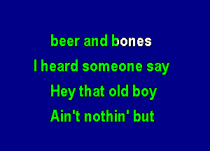 beer and bones
I heard someone say

Hey that old boy
Ain't nothin' but