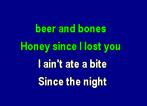 beer and bones
Honey since I lost you
I ain't ate a bite

Since the night