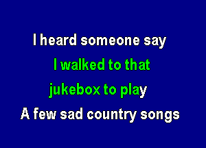 lheard someone say
I walked to that
jukebox to play

A few sad country songs