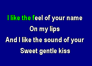 I like the feel of your name
On my lips

And I like the sound of your

Sweet gentle kiss