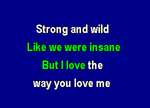 Strong and wild

Like we were insane
But I love the
way you love me