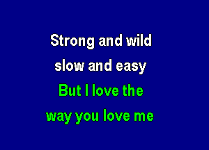 Strong and wild

slow and easy
But I love the
way you love me