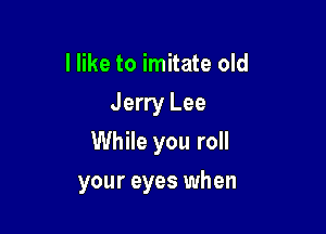 I like to imitate old
Jerry Lee
While you roll

your eyes when