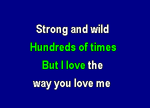 Strong and wild

Hundreds of times
But I love the

way you love me