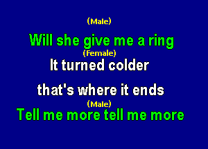 (Male)

Will she give me a ring

(female)

It turned colder

that's where it ends

(Male)
Tell me more tell me more