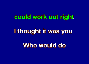 could work out right

I thought it was you

Who would do