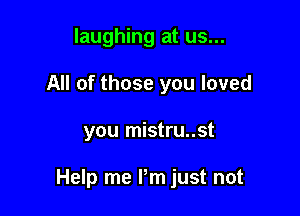 laughing at us...
All of those you loved

you mistru..st

Help me I'm just not