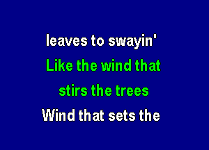 leaves to swayin'
Like the wind that

stirs the trees
Wind that sets the
