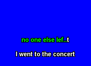 no one else lef..t

I went to the concert