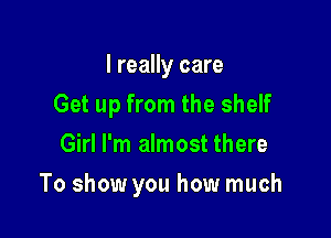 I really care
Get up from the shelf
Girl I'm almost there

To show you how much