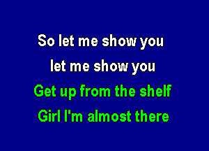 So let me show you

let me show you
Get up from the shelf
Girl I'm almost there