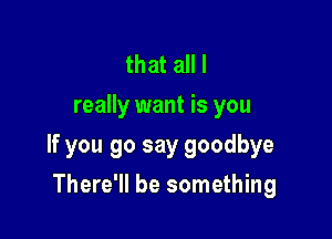 that all I
really want is you

If you go say goodbye

There'll be something