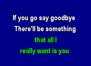 If you 90 say goodbye
There'll be something
that all I

really want is you