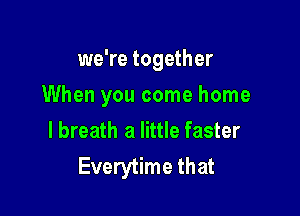 we're together

When you come home

lbreath a little faster
Everytime that