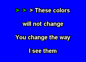 ?) These colors

will not change

You change the way

I see them