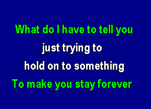 What do I have to tell you
just trying to
hold on to something

To make you stay forever