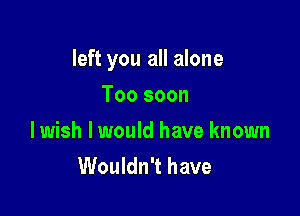 left you all alone

Too soon
lwish I would have known
Wouldn't have