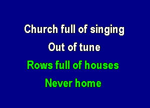 Church full of singing

Out of tune
Rows full of houses
Never home
