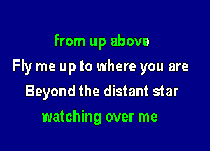 from up above

Fly me up to where you are

Beyond the distant star
watching over me