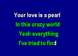 Your love is a pearl
In this crazy world

Yeah everything
I've tried to find
