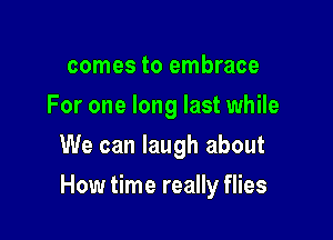 comes to embrace
For one long last while
We can laugh about

How time really flies