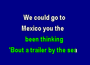 We could go to
Mexico you the
been thinking

'Bout a trailer by the sea