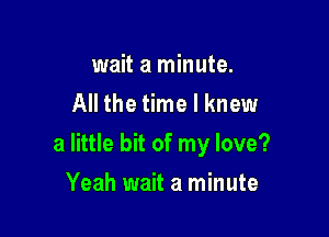 wait a minute.
All the time I knew

a little bit of my love?

Yeah wait a minute