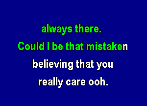 always there.
Could I be that mistaken

believing that you

really care ooh.