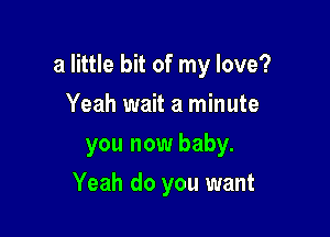 a little bit of my love?

Yeah wait a minute
you now baby.
Yeah do you want